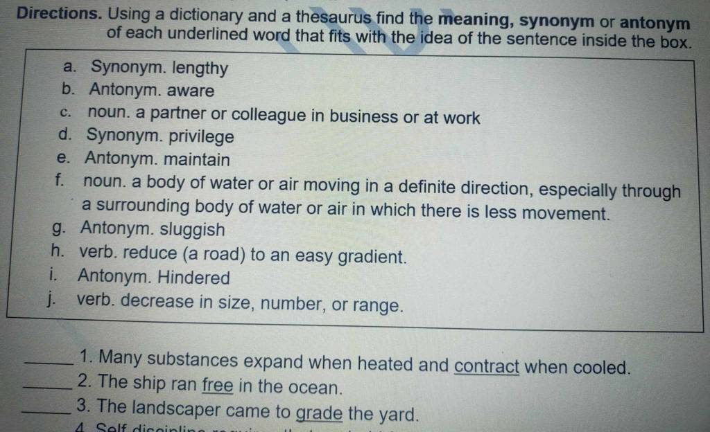Directions. Using a dictionary and a thesaurus find the meaning, synonym or antonym 
of each underlined word that fits with the idea of the sentence inside the box. 
a. Synonym. lengthy 
b. Antonym. aware 
c. noun. a partner or colleague in business or at work 
d. Synonym. privilege 
e. Antonym. maintain 
f. noun. a body of water or air moving in a definite direction, especially through 
a surrounding body of water or air in which there is less movement. 
g. Antonym. sluggish 
h. verb. reduce (a road) to an easy gradient. 
i. Antonym. Hindered 
j. verb. decrease in size, number, or range. 
_1. Many substances expand when heated and contract when cooled. 
_2. The ship ran free in the ocean. 
_3. The landscaper came to grade the yard. 
M Self diceinli