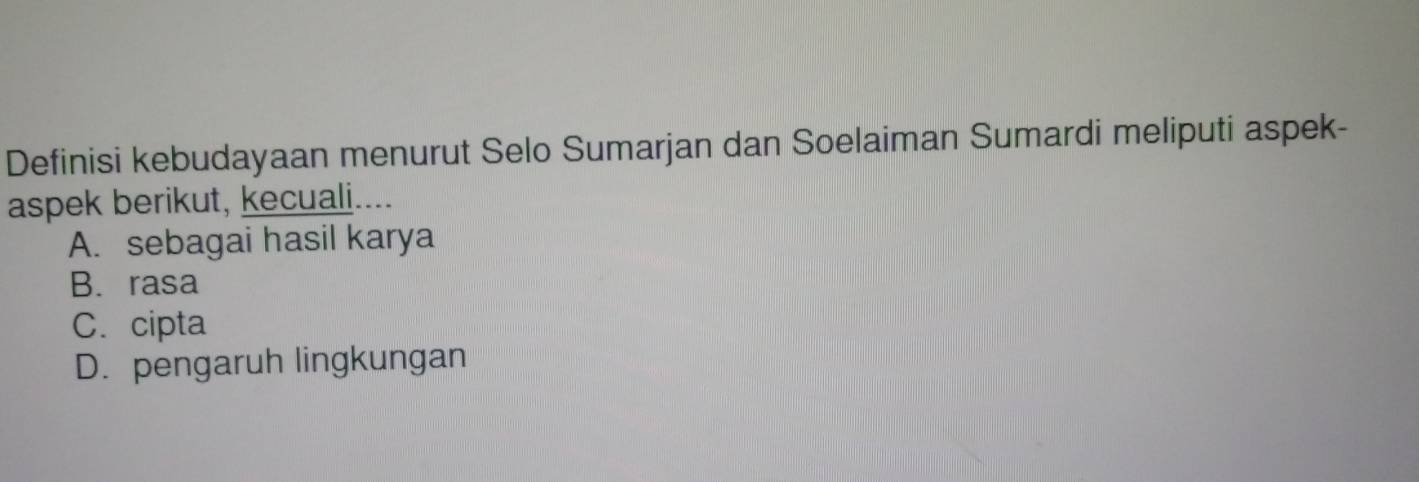 Definisi kebudayaan menurut Selo Sumarjan dan Soelaiman Sumardi meliputi aspek-
aspek berikut, kecuali....
A. sebagai hasil karya
B. rasa
C.cipta
D. pengaruh lingkungan