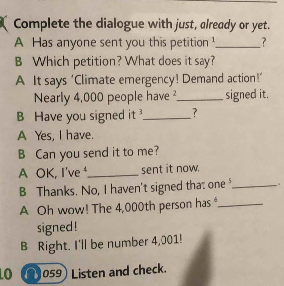 Complete the dialogue with just, already or yet.
A Has anyone sent you this petition ¹_ ?
B Which petition? What does it say?
A It says ‘Climate emergency! Demand action!’
Nearly 4,000 people have ²_ signed it.
B Have you signed it _?
A Yes, I have.
B Can you send it to me?
A OK, I've ⁴_ sent it now.
B Thanks. No, I haven't signed that one⁵_ .
A Oh wow! The 4,000th person has _
signed !
B Right. I'll be number 4,001!
O a 059 Listen and check.