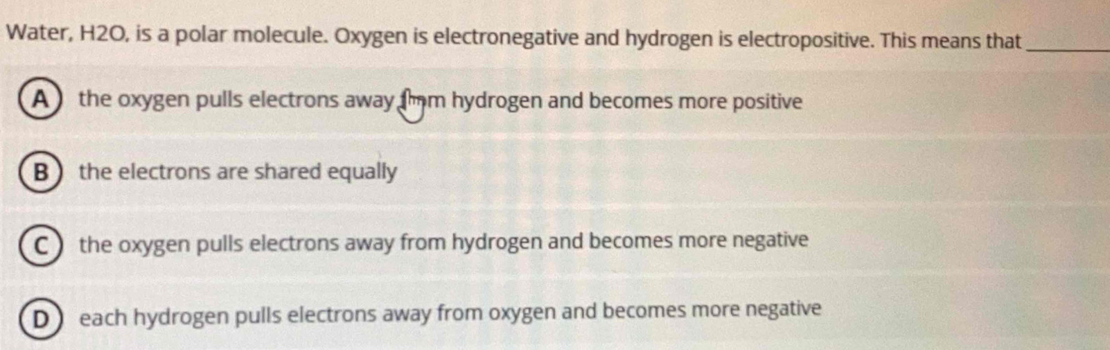 Water, H2O, is a polar molecule. Oxygen is electronegative and hydrogen is electropositive. This means that_
A the oxygen pulls electrons away fm hydrogen and becomes more positive
B the electrons are shared equally
C ) the oxygen pulls electrons away from hydrogen and becomes more negative
D  each hydrogen pulls electrons away from oxygen and becomes more negative