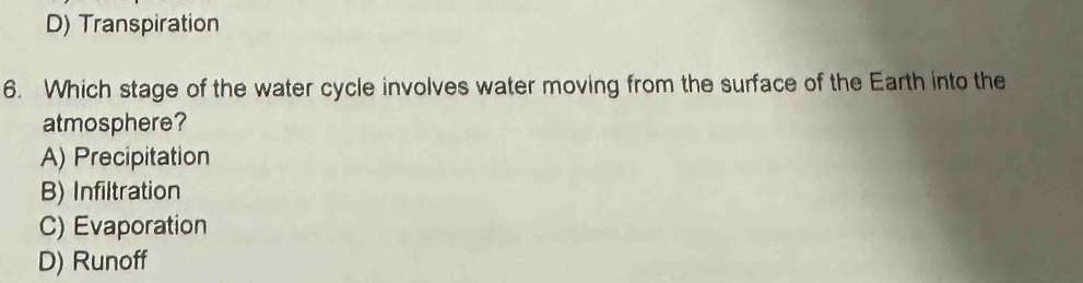 D) Transpiration
6. Which stage of the water cycle involves water moving from the surface of the Earth into the
atmosphere?
A) Precipitation
B) Infiltration
C) Evaporation
D) Runoff