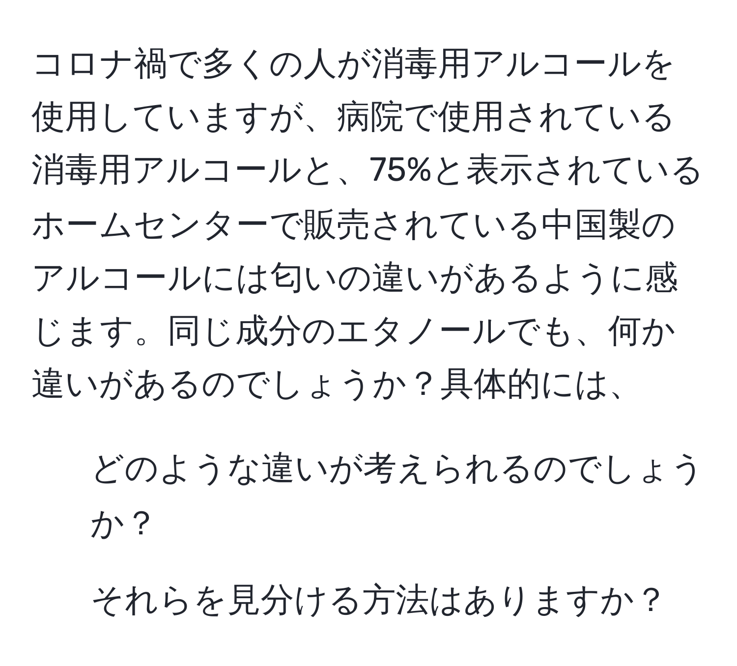 コロナ禍で多くの人が消毒用アルコールを使用していますが、病院で使用されている消毒用アルコールと、75%と表示されているホームセンターで販売されている中国製のアルコールには匂いの違いがあるように感じます。同じ成分のエタノールでも、何か違いがあるのでしょうか？具体的には、  
1) どのような違いが考えられるのでしょうか？  
2) それらを見分ける方法はありますか？