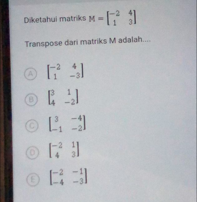 Diketahui matriks M=beginbmatrix -2&4 1&3endbmatrix
Transpose dari matriks M adalah....
A beginbmatrix -2&4 1&-3endbmatrix
beginbmatrix 3&1 4&-2endbmatrix
C beginbmatrix 3&-4 -1&-2endbmatrix
beginbmatrix -2&1 4&3endbmatrix
E beginbmatrix -2&-1 -4&-3endbmatrix