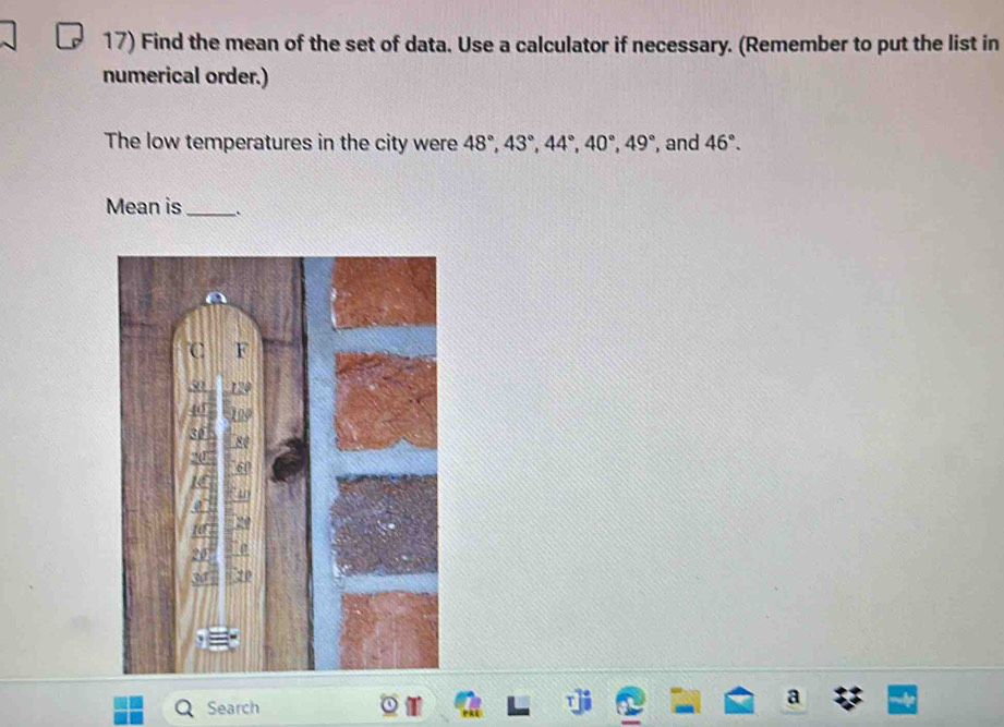 Find the mean of the set of data. Use a calculator if necessary. (Remember to put the list in 
numerical order.) 
The low temperatures in the city were 48°, 43°, 44°, 40°, 49° , and 46°. 
Mean is_ 
C F
50
40
30 80
20
20
Search 
a