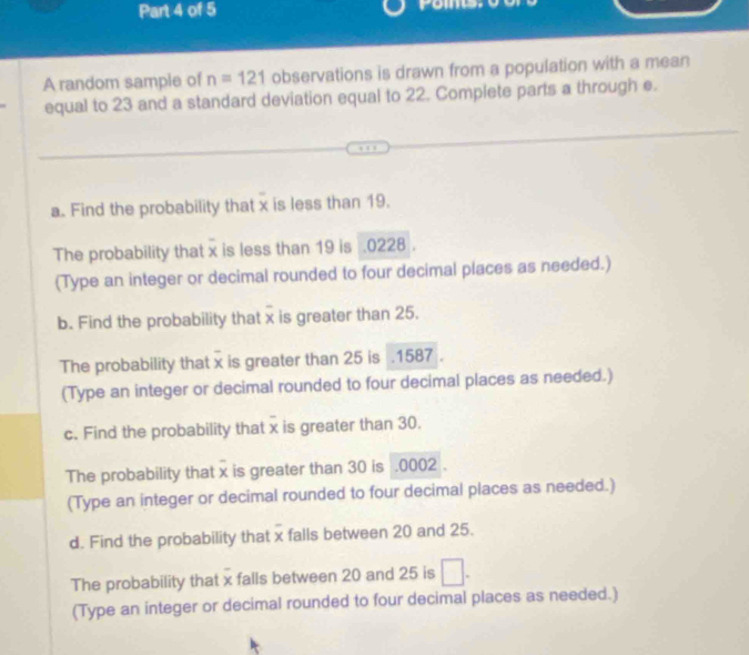 yoml 
A random sample of n=121 observations is drawn from a population with a mean 
equal to 23 and a standard deviation equal to 22. Complete parts a through e. 
a. Find the probability that x is less than 19. 
The probability that x is less than 19 is . 0228. 
(Type an integer or decimal rounded to four decimal places as needed.) 
b. Find the probability that x is greater than 25. 
The probability that x is greater than 25 is . 1587
(Type an integer or decimal rounded to four decimal places as needed.) 
c. Find the probability that x is greater than 30. 
The probability that x is greater than 30 is . 0002. 
(Type an integer or decimal rounded to four decimal places as needed.) 
d. Find the probability that x falls between 20 and 25. 
The probability that x falls between 20 and 25 is □. 
(Type an integer or decimal rounded to four decimal places as needed.)