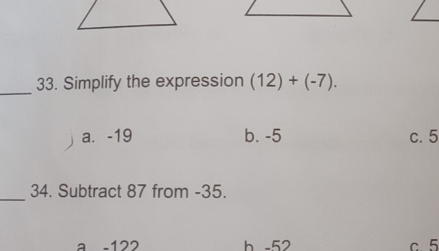 Simplify the expression (12)+(-7).
a. -19 b. -5 c. 5
_34. Subtract 87 from -35.
a -122 b -52 c. 5