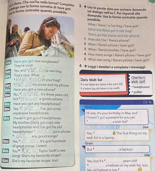 Lei è Iliana. Che cos'ha nella borsa? Completa 3 ★ Usa le parole date per scrivere domande
dialogo con la forma corretta di have got.
Usa le forme contratte quando possibile. sul dialogo nell'es.1. Poi rispondi alle
domande. Usa le forme contratte quando
possibile.
What / Iliana / in her bag / have got?
What has Iliana got in her bag?
She's got her purse and her phone.
1 How old / be / Iliana's phone?
2 What / Iliana's phone / have got?
3 What / Iliana's brother / have got?
4 How many songs / Iliana's phone / have got?
5 What new song / Iliana's phone / have got?
Have you got new sunglasses?
They're cool!
4 ★ Leggi i desideri e completa i messaggi.
Yes, and 1_ ná new bag.
That's nice. What
Charlie's
2_ in your bag? Joe's Wish list wish list
3_ my purse and my phone. a new laptop (my laptop is five years old)
Have you got a new phone? a helmet (my old helmet is too small) headphones
guitar
No,⁴_ . It's three years old,
but $_ a good camera.
Have you got any headphones?
Yes, _. I’ve got some Gran
expensive headphones. Hi Joe, it's your birthday in May and
na I haven't got good headphones. I haven't got a present for you yet.
1
My brother Dan's got cool new _a wish list?
headphones and I’ve got his old Joe
headphones! 7_ your phone Yes, ²_ * The first thing on my
_any good songs? wish list is a laptop.
liana Yes, "_ . It's got hundreds Gran
of great songs. Listen!
Olivia You10_ Taylor Swift’s new But _a laptop!
song! She's my favourite singer! Joe
iana She's my favourite singer, too! Yes, but it's _years old!
5_ a helmet on my wish list, too.
My old helmet is too