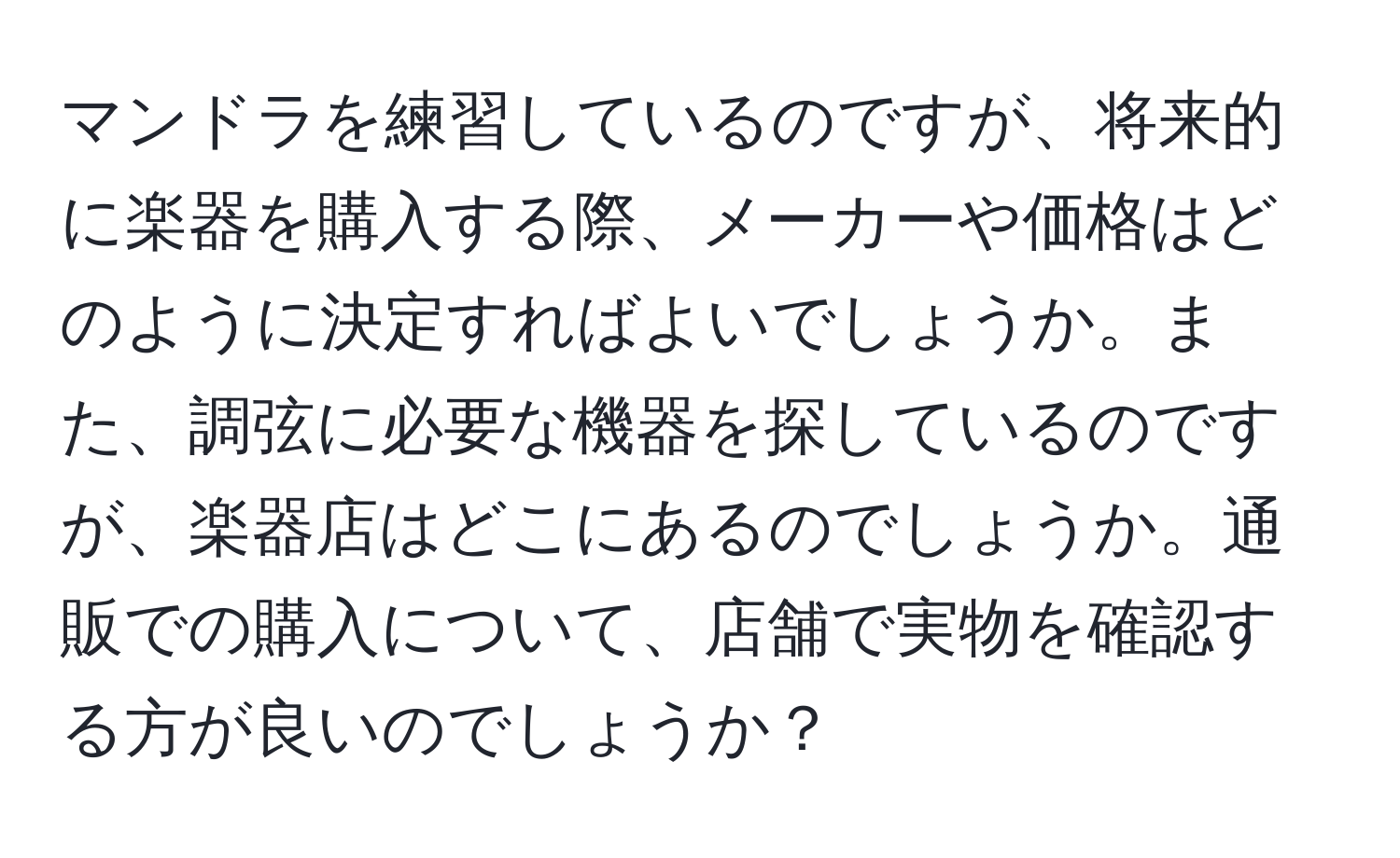 マンドラを練習しているのですが、将来的に楽器を購入する際、メーカーや価格はどのように決定すればよいでしょうか。また、調弦に必要な機器を探しているのですが、楽器店はどこにあるのでしょうか。通販での購入について、店舗で実物を確認する方が良いのでしょうか？