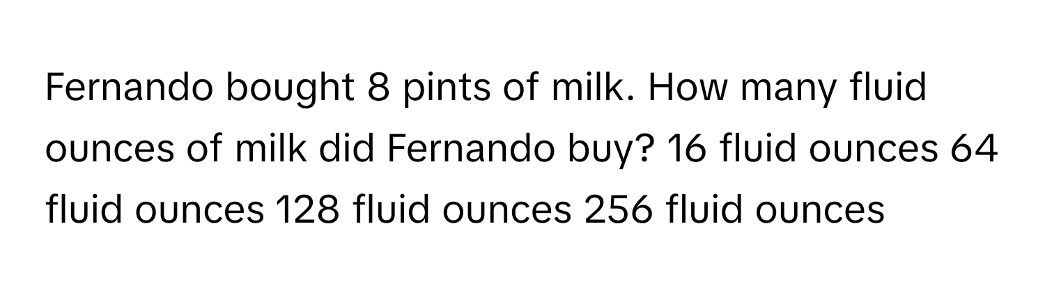 Fernando bought 8 pints of milk. How many fluid ounces of milk did Fernando buy? 16 fluid ounces 64 fluid ounces 128 fluid ounces 256 fluid ounces