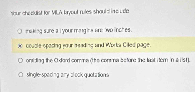 Your checklist for MLA layout rules should include
making sure all your margins are two inches.
double-spacing your heading and Works Cited page.
omitting the Oxford comma (the comma before the last item in a list).
single-spacing any block quotations