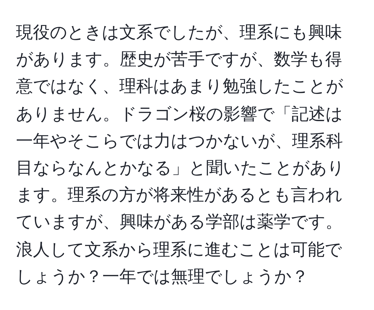 現役のときは文系でしたが、理系にも興味があります。歴史が苦手ですが、数学も得意ではなく、理科はあまり勉強したことがありません。ドラゴン桜の影響で「記述は一年やそこらでは力はつかないが、理系科目ならなんとかなる」と聞いたことがあります。理系の方が将来性があるとも言われていますが、興味がある学部は薬学です。浪人して文系から理系に進むことは可能でしょうか？一年では無理でしょうか？