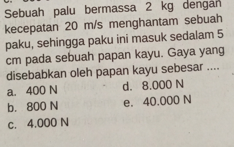 Sebuah palu bermassa 2 kg dengan
kecepatan 20 m/s menghantam sebuah
paku, sehingga paku ini masuk sedalam 5
cm pada sebuah papan kayu. Gaya yang
disebabkan oleh papan kayu sebesar ....
a. 400 N d. 8.000 N
b. 800 N e. 40.000 N
c. 4.000 N