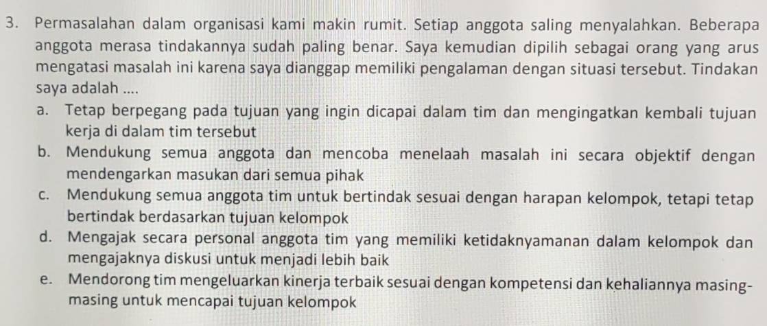 Permasalahan dalam organisasi kami makin rumit. Setiap anggota saling menyalahkan. Beberapa
anggota merasa tindakannya sudah paling benar. Saya kemudian dipilih sebagai orang yang arus
mengatasi masalah ini karena saya dianggap memiliki pengalaman dengan situasi tersebut. Tindakan
saya adalah ....
a. Tetap berpegang pada tujuan yang ingin dicapai dalam tim dan mengingatkan kembali tujuan
kerja di dalam tim tersebut
b. Mendukung semua anggota dan mencoba menelaah masalah ini secara objektif dengan
mendengarkan masukan dari semua pihak
c. Mendukung semua anggota tim untuk bertindak sesuai dengan harapan kelompok, tetapi tetap
bertindak berdasarkan tujuan kelompok
d. Mengajak secara personal anggota tim yang memiliki ketidaknyamanan dalam kelompok dan
mengajaknya diskusi untuk menjadi lebih baik
e. Mendorong tim mengeluarkan kinerja terbaik sesuai dengan kompetensi dan kehaliannya masing-
masing untuk mencapai tujuan kelompok