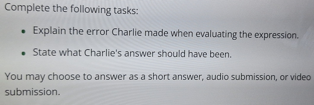 Complete the following tasks: 
Explain the error Charlie made when evaluating the expression. 
State what Charlie's answer should have been. 
You may choose to answer as a short answer, audio submission, or video 
submission.