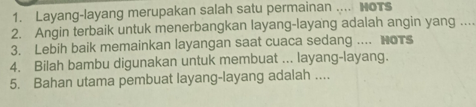 Layang-layang merupakan salah satu permainan .... HoTs 
2. Angin terbaik untuk menerbangkan layang-layang adalah angin yang .... 
3. Lebih baik memainkan layangan saat cuaca sedang .... HoTs 
4. Bilah bambu digunakan untuk membuat ... layang-layang. 
5. Bahan utama pembuat layang-layang adalah ....