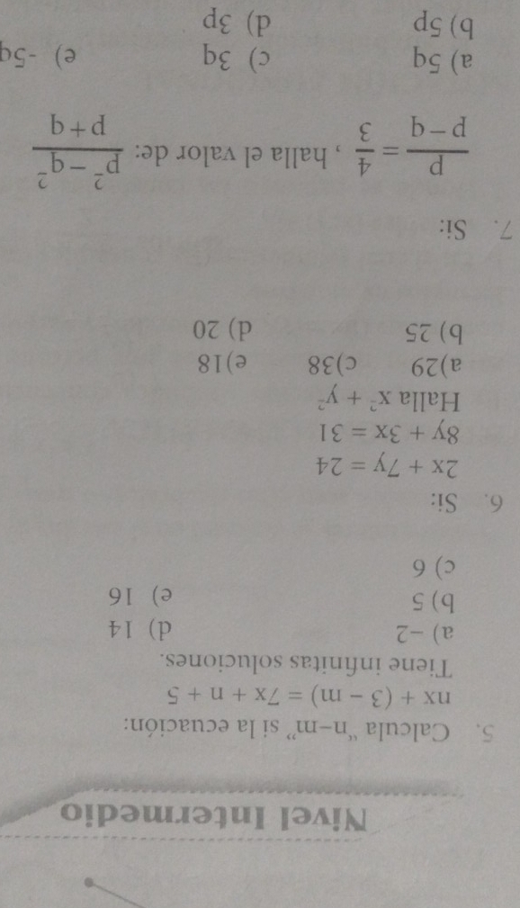 Nivel Intermedio
5. Calcula “ n-m ” si la ecuación:
nx+(3-m)=7x+n+5
Tiene infinitas soluciones.
a) -2 d) 14
b) 5 e 16
c) 6
6. Si:
2x+7y=24
8y+3x=31
Halla x^2+y^2
a) 29 c) 38 e) 18
b) 25 d) 20
7. Si:
 p/p-q = 4/3  , halla el valor de:  (p^2-q^2)/p+q 
a) 5q c) 3q e) -5q
b) 5p d) 3p