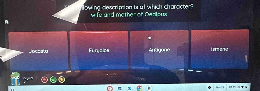 llowing description is of which character?
wife and mother of Oedipus
A
Jocasta Eurydice Antigone Ismene
Crystal
L° 
Nov 21 07:33 us