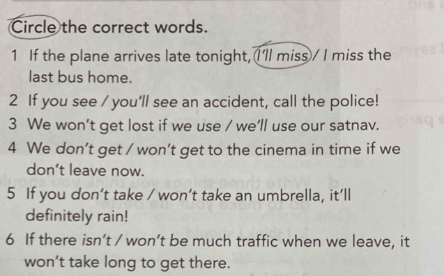 Circle the correct words.
1 If the plane arrives late tonight, I'll miss / I miss the
last bus home.
2 If you see / you'll see an accident, call the police!
3 We won’t get lost if we use / we'll use our satnav.
4 We don’t get / won’t get to the cinema in time if we
don’t leave now.
5 If you don’t take / won’t take an umbrella, it’ll
definitely rain!
6 If there isn’t / won’t be much traffic when we leave, it
won’t take long to get there.