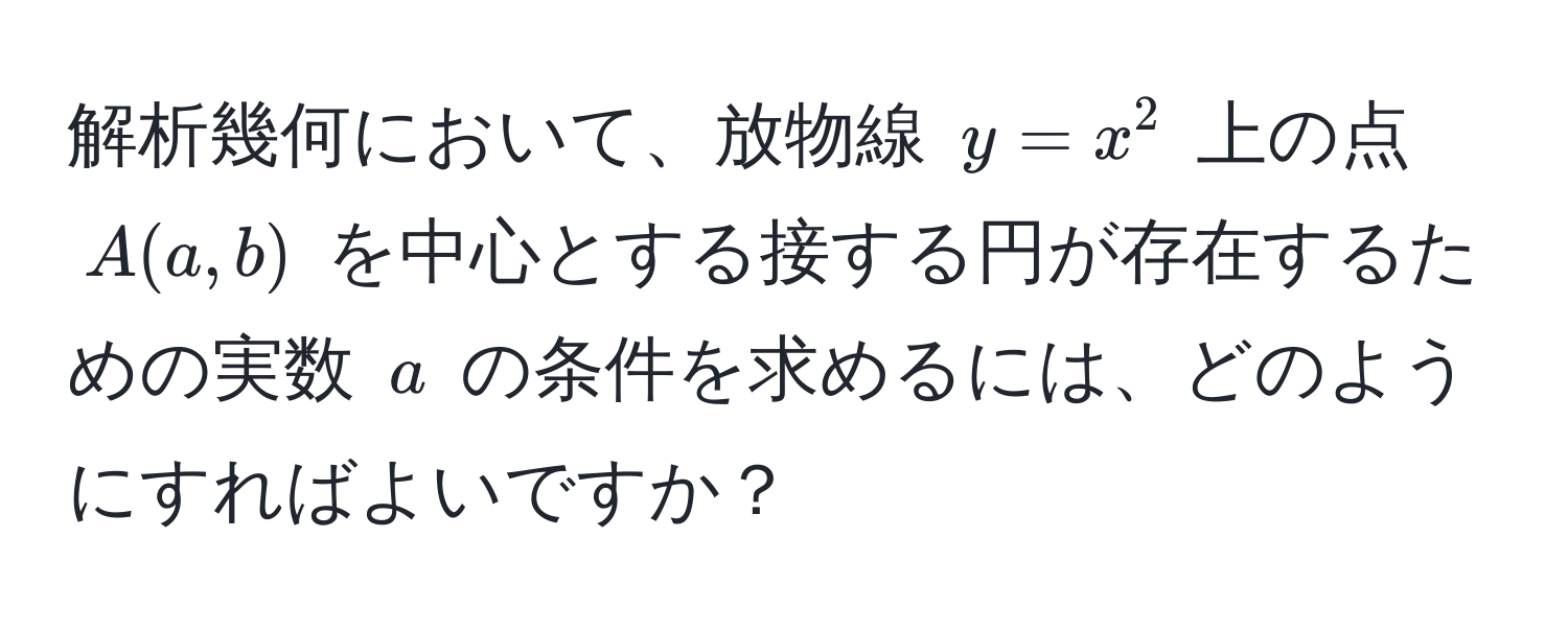 解析幾何において、放物線 $y = x^2$ 上の点 $A(a, b)$ を中心とする接する円が存在するための実数 $a$ の条件を求めるには、どのようにすればよいですか？