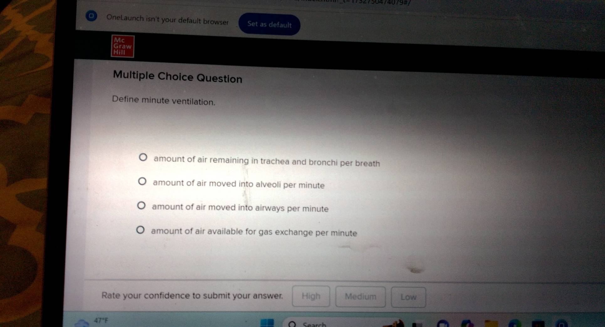 OneLaunch isn't your default browser Set as default
Vc
Graw
Hill
Multiple Choice Question
Define minute ventilation.
amount of air remaining in trachea and bronchi per breath
amount of air moved into alveoli per minute
amount of air moved into airways per minute
amount of air available for gas exchange per minute
Rate your confidence to submit your answer. High Medium Low
47°F