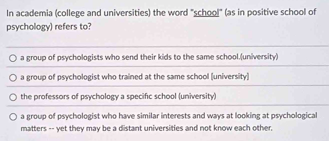 In academia (college and universities) the word ''school' (as in positive school of
psychology) refers to?
a group of psychologists who send their kids to the same school.(university)
a group of psychologist who trained at the same school [university]
the professors of psychology a specifıc school (university)
a group of psychologist who have similar interests and ways at looking at psychological
matters -- yet they may be a distant universities and not know each other.