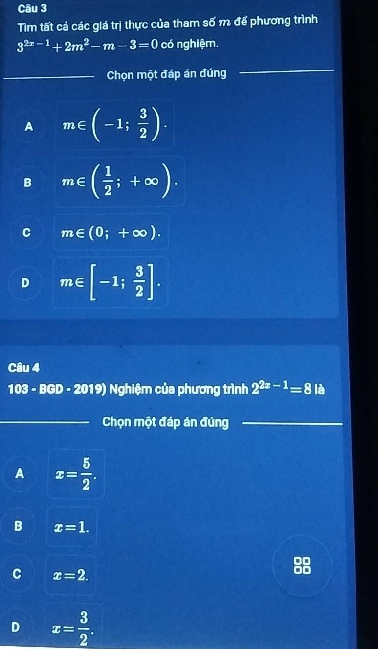 Tìm tất cả các giá trị thực của tham số m để phương trình
3^(2x-1)+2m^2-m-3=0 có nghiệm.
_Chọn một đáp án đúng
_
A m∈ (-1; 3/2 ).
B m∈ ( 1/2 ;+∈fty ).
C m∈ (0;+∈fty ).
D m∈ [-1; 3/2 ]. 
Câu 4
103 - BGD - 2019) Nghiệm của phương trình 2^(2x-1)=8 là
_Chọn một đáp án đúng_
A x= 5/2 .
B x=1.
C x=2.
D x= 3/2 .