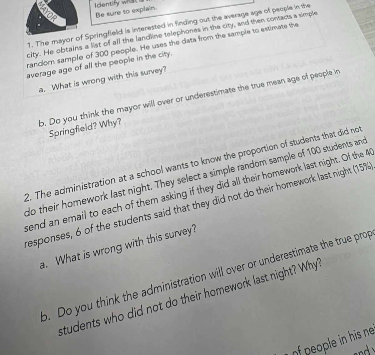 Identify what is 
MAYOR 
Be sure to explain. 
1. The mayor of Springfield is interested in finding out the average age of people in the 
city. He obtains a list of all the landline telephones in the city, and then contacts a simple 
random sample of 300 people. He uses the data from the sample to estimate the 
average age of all the people in the city. 
a. What is wrong with this survey? 
b. Do you think the mayor will over or underestimate the true mean age of people in 
Springfield? Why? 
2. The administration at a school wants to know the proportion of students that did not 
do their homework last night. They select a simple random sample of 100 students and 
send an email to each of them asking if they did all their homework last night. Of the 4
responses, 6 of the students said that they did not do their homework last night (15%
a. What is wrong with this survey? 
o. Do you think the administration will over or underestimate the true prop 
students who did not do their homework last night? Why 
f people in his ne
