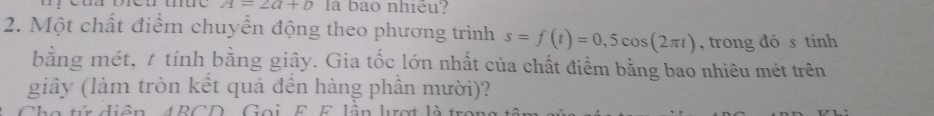 A=2a+b la bao nhiều? 
2. Một chất điểm chuyển động theo phương trình s=f(t)=0,5cos (2π t) , trong đó s tính 
bằng mét, t tính bằng giây. Gia tốc lớn nhất của chất điểm bằng bao nhiêu mét trên 
giây (làm tròn kết quả đến hàng phần mười)? 
Cho tr diần ABCD Goi F E lần lrợt là