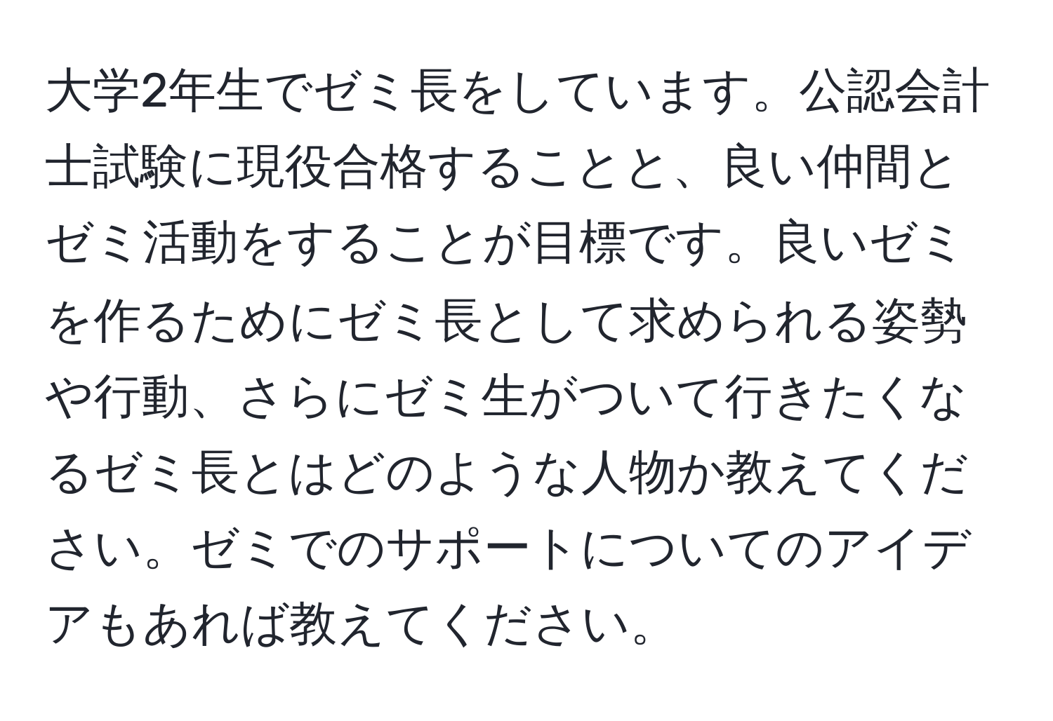 大学2年生でゼミ長をしています。公認会計士試験に現役合格することと、良い仲間とゼミ活動をすることが目標です。良いゼミを作るためにゼミ長として求められる姿勢や行動、さらにゼミ生がついて行きたくなるゼミ長とはどのような人物か教えてください。ゼミでのサポートについてのアイデアもあれば教えてください。