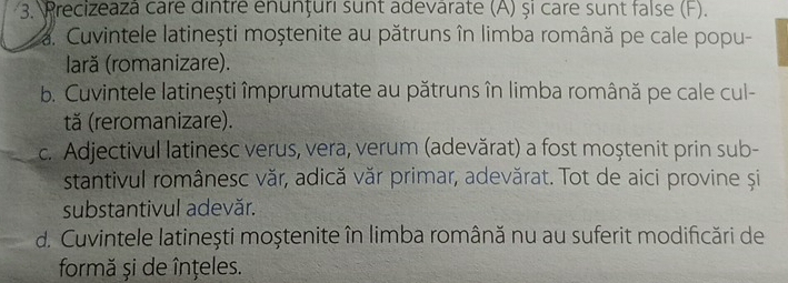 Precizeazá care dintre enunțuri sunt adevarate (A) și care sunt false (F).
a. Cuvintele latinești moștenite au pătruns în limba română pe cale popu-
lară (romanizare).
b. Cuvintele latinești împrumutate au pătruns în limba română pe cale cul-
tă (reromanizare).
c. Adjectivul latinesc verus, vera, verum (adevărat) a fost moștenit prin sub-
stantivul românesc văr, adică văr primar, adevărat. Tot de aici provine și
substantivul adevăr.
d. Cuvintele latinești moștenite în limba română nu au suferit modificări de
formă și de înțeles.