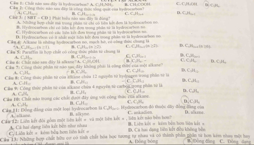 Chất nào sau đây là hydrocarbon? A. C_2H_5NH_2. B. CH_3COOH. C. C_2H_5OH. D. C_2H_6.
Câu 2: Công thức nào sau đây là công thức tổng quát của hydrocarbon?
A C_nH_2n+2
D.
B. C_nH_2n+2-2k C. C_nH_2n-6 C_nH_2n-2
Câu 3: SBT-CD  Phát biêu nào sau đây là đúng?
A. Những hợp chất mã trong phân tử chỉ có liên kết đơn là hydrocarbon no.
B. Hydrocarbon chỉ có liên kết đơn trong phân tử là hydrocarbon no.
C. Hydrocarbon có các liên kết đơn trong phân tử là hydrocarbon no.
D. Hydrocarbon có ít nhất một liên kết đơn trong phân tử là hydrocarbon no.
Câu 4: Alkane là những hydrocarbon no, mạch hở, có công thức chung là
“A. C_nH_2n+2(n≥ 1). B. C_nH_2n(n≥ 2). C. C_nH_2n-2(n≥ 2). D. C_nH_2n-6(n≥ 6).
Câu 5: Paraffin là hợp chất có công thức phân tử chung là
B.
A. C_nH_2n C_nH_2n+2-2a
D.
C. C_nH_2n-2 C_nH_2n+2
Câu 6: Chất nào sau đây là alkane? A C_2H_5OH. B. C_2H_6. C. C_3H_6. D. C_3H_4.
Cầu 7: Công thức phân tử nào sau đây không phải là công thức của một alkane?
A. C_2H_6. C_3H_6. C. C_4H_10. D. C_5H_12.
B.
Câu 8: Công thức phân tử của alkane chứa 12 nguyên tử hydrogen trong phân tử là
A. C_7H_12
B. C_4H_12
C. C_5H_12 D. C_6H_12
Câu 9: Công thức phân tử của alkane chứa 4 nguyên tử carbon trong phân tử là
A. C_4H_6
B. C_4H_8
C. C_4H_10 D. C_4H_4
Câu 10: Chất nào trong các chất dưới đây ứng với công thức của alkane.
C. C_2H_4 D. C_3H_8
A. C_3H_6
B. C_4H_12
Câu 11: Đồng đăng của một loại hydrocarbon là C_nH_2n+2. Hydrocarbon đó thuộc dãy đồng đăng của D. alkene.
A. alkane. B. alkyne. C. ankadien.
Câu 12: Liên kết đôi gồm một liên kết σ và một liên kết π , liên kết nào bền hơn?
A. Cả hai dạng liên kết bến như nhau B. Liên kết σ kém bên hơn liên kết π
C. Liên kết π kém bền hơn liên kết ở D. Cả hai dạng liên kết đều không bền
Câu 13: Những hợp chất hữu cơ có tính chất hóa học tương tự nhau và có thành phần phân tử hơn kém nhau một hay
rợc goi là A. Đồng bóng B. Đồng đăng C. Đồng dạng