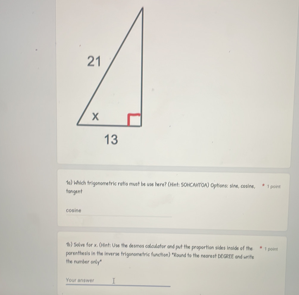 1a) Which trigonometric ratio must be use here? (Hint: SOHCAHTOA) Options: sine, cosine, * 1 point
tangent
cosine
1b) Solve for x. (Hint: Use the desmos calculator and put the proportion sides inside of the 1 point
parenthesis in the inverse trigonometric function) *Round to the nearest DEGREE and write
the number only*
Your answer