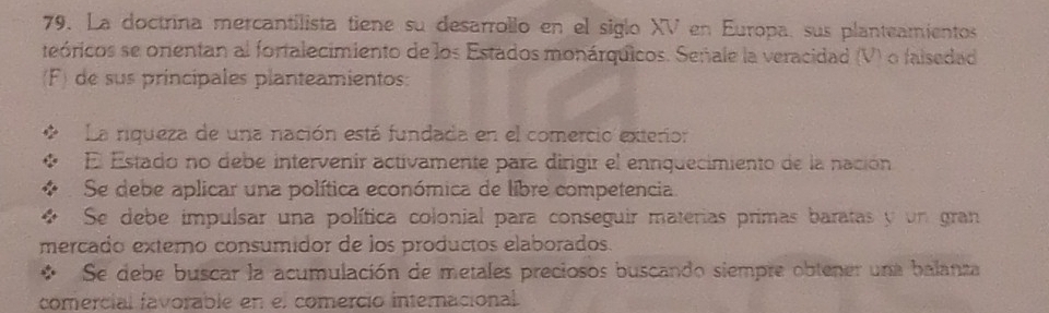 La doctrina mercantilista tiene su desarrollo en el siglo XV en Europa, sus planteamientos
teóricos se orentan al fortalecimiento de los Estados monárquicos. Señale la veracidad (V) o falsedad
(F) de sus principales planteamientos:
La riqueza de una nación está fundada en el comercio exterior
El Estado no debe intervenir activamente para dirigir el ennquecimiento de la nación
:: Se debe aplicar una política económica de libre competencia.
4 Se debe impulsar una política colonial para conseguir materias primas baratas y un gran
mercado extero consumidor de los productos elaborados.
* Se debe buscar la acumulación de metales preciosos buscando siempre obtener una balanza
comercial favorable en el comercio internacional.