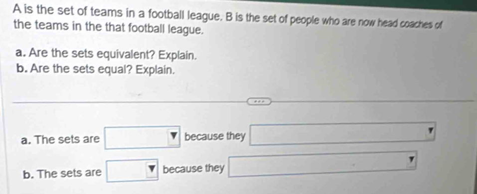 A is the set of teams in a football league. B is the set of people who are now head coaches of 
the teams in the that football league. 
a. Are the sets equivalent? Explain. 
b. Are the sets equal? Explain. 
a. The sets are □ because they □
b. The sets are □ because they □