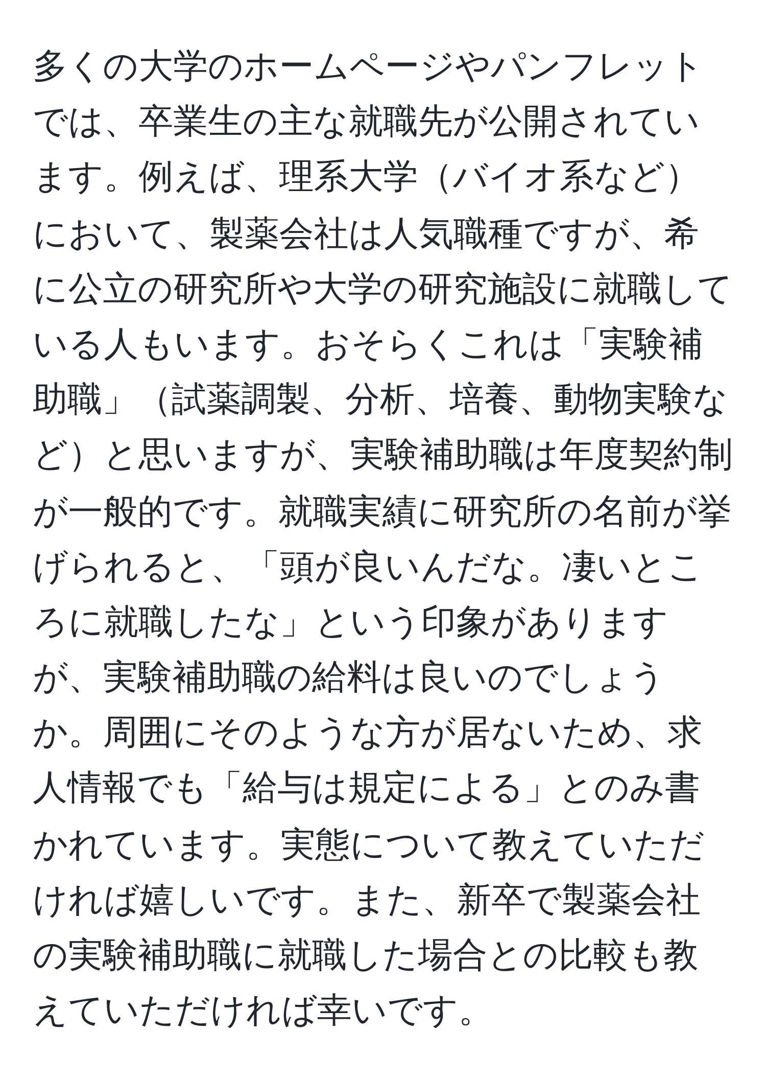 多くの大学のホームページやパンフレットでは、卒業生の主な就職先が公開されています。例えば、理系大学バイオ系などにおいて、製薬会社は人気職種ですが、希に公立の研究所や大学の研究施設に就職している人もいます。おそらくこれは「実験補助職」試薬調製、分析、培養、動物実験などと思いますが、実験補助職は年度契約制が一般的です。就職実績に研究所の名前が挙げられると、「頭が良いんだな。凄いところに就職したな」という印象がありますが、実験補助職の給料は良いのでしょうか。周囲にそのような方が居ないため、求人情報でも「給与は規定による」とのみ書かれています。実態について教えていただければ嬉しいです。また、新卒で製薬会社の実験補助職に就職した場合との比較も教えていただければ幸いです。