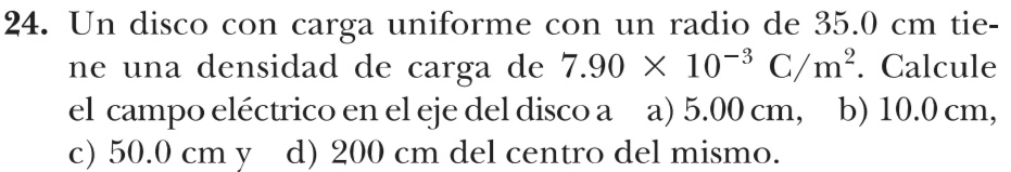 Un disco con carga uniforme con un radio de 35.0 cm tie-
ne una densidad de carga de 7.90* 10^(-3)C/m^2. Calcule
el campo eléctrico en el eje del disco a a) 5.00 cm, b) 10.0 cm,
c) 50.0 cm y d) 200 cm del centro del mismo.