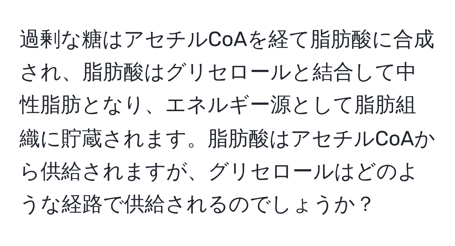 過剰な糖はアセチルCoAを経て脂肪酸に合成され、脂肪酸はグリセロールと結合して中性脂肪となり、エネルギー源として脂肪組織に貯蔵されます。脂肪酸はアセチルCoAから供給されますが、グリセロールはどのような経路で供給されるのでしょうか？