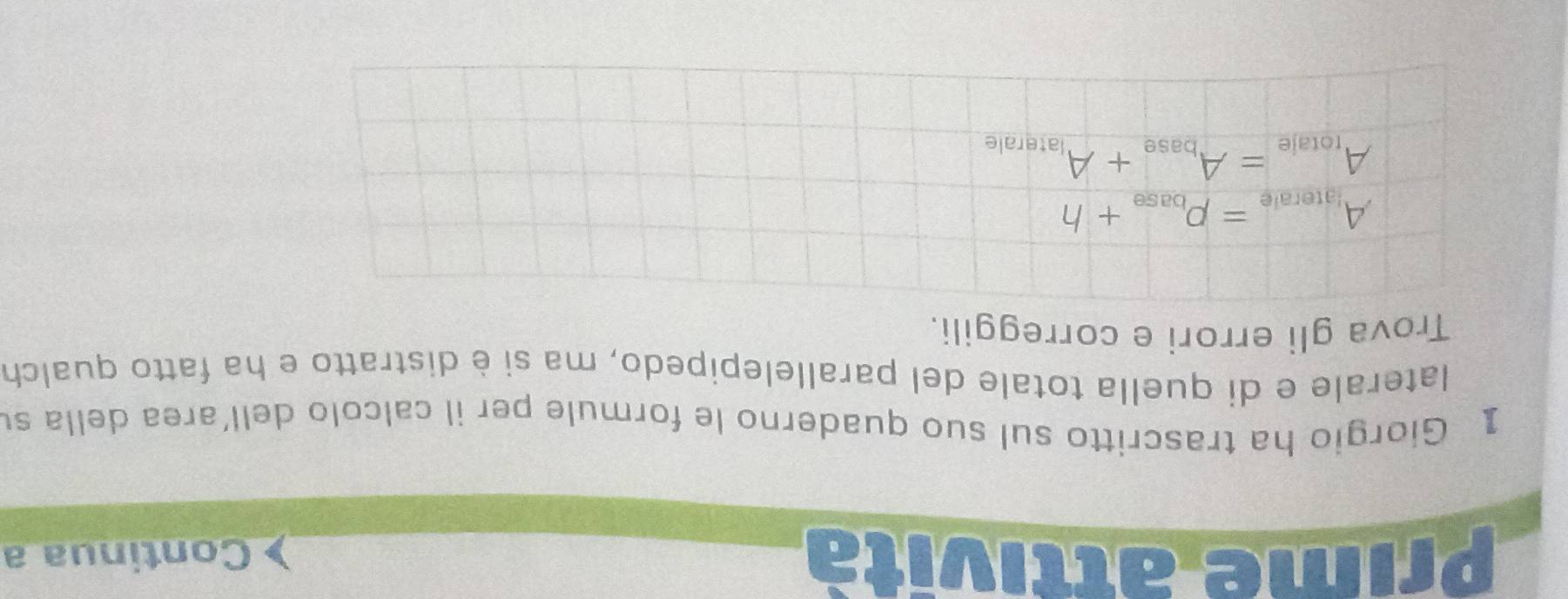 Prime attività Continua a
1 Giorgio ha trascritto sul suo quaderno le formule per il calcolo dell’area della su
laterale e di quella totale del parallelepipedo, ma si è distratto e ha fatto qualch
Trova gli errori e correggili.
A_igterale=p_base+h
A_totale=A_base+A_laterale