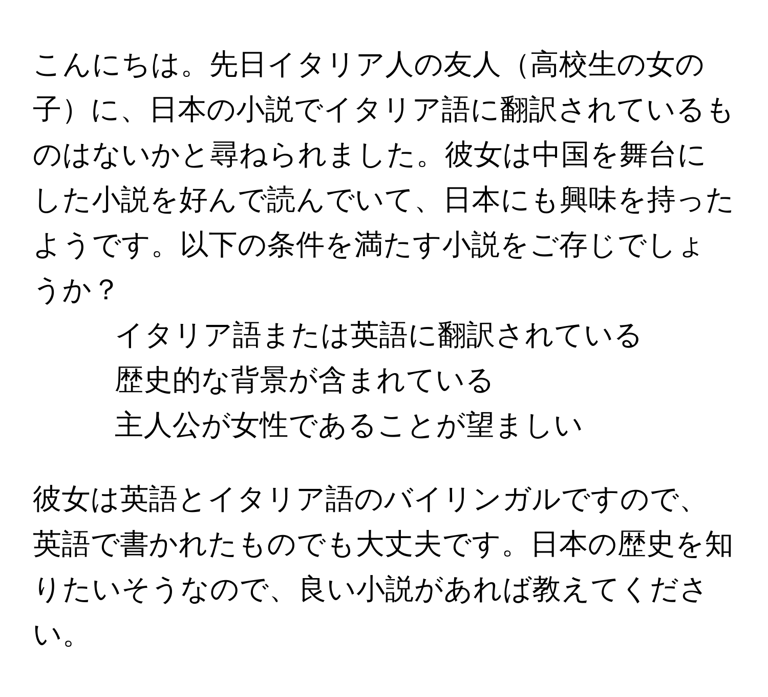 こんにちは。先日イタリア人の友人高校生の女の子に、日本の小説でイタリア語に翻訳されているものはないかと尋ねられました。彼女は中国を舞台にした小説を好んで読んでいて、日本にも興味を持ったようです。以下の条件を満たす小説をご存じでしょうか？  
- イタリア語または英語に翻訳されている  
- 歴史的な背景が含まれている  
- 主人公が女性であることが望ましい  

彼女は英語とイタリア語のバイリンガルですので、英語で書かれたものでも大丈夫です。日本の歴史を知りたいそうなので、良い小説があれば教えてください。