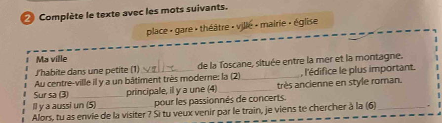 Complète le texte avec les mots suivants. 
place : gare : théâtre : ville : mairie : église 
Ma ville 
Jhabite dans une petite (1) de la Toscane, située entre la mer et la montagne. 
Au centre-ville il y a un bâtiment très moderne: la (2)_ , l'édifice le plus important. 
Sur sa (3) principale, il y a une (4)_ très ancienne en style roman. 
Il y a aussi un (5) pour les passionnés de concerts. 
Alors, tu as envie de la visiter ? Si tu veux venir par le train, je viens te chercher à la (6)_