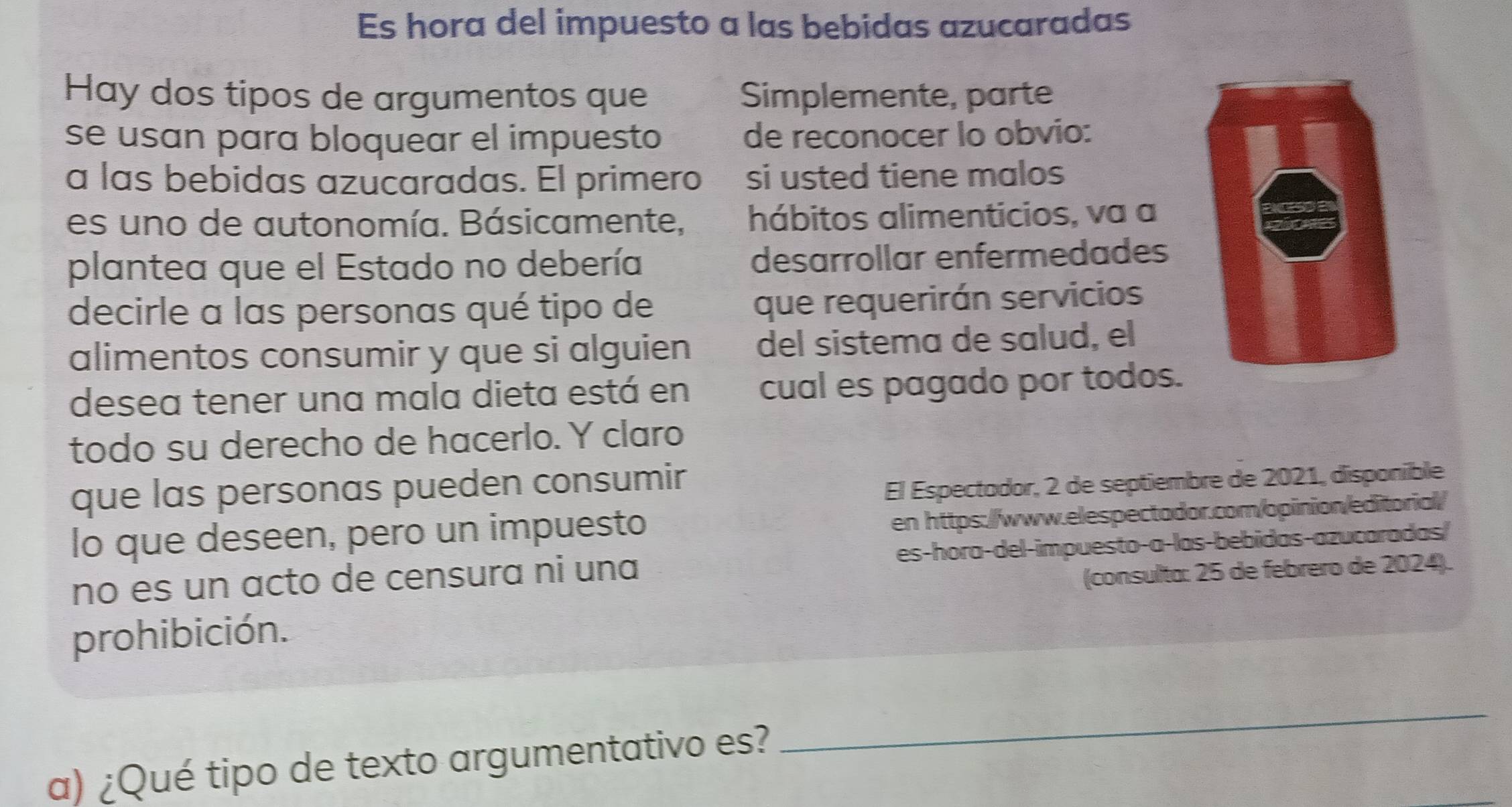 Es hora del impuesto a las bebidas azucaradas 
Hay dos tipos de argumentos que Simplemente, parte 
se usan para bloquear el impuesto de reconocer lo obvio: 
a las bebidas azucaradas. El primero si usted tiene malos 
es un o de autonomía. Básicamente, hábitos alimenticios, va a 
plantea que el Estado no debería desarrollar enfermedades 
decirle a las personas qué tipo de 
que requerirán servicios 
alimentos consumir y que si alguien del sistema de salud, el 
desea tener una mala dieta está en cual es pagado por todos. 
todo su derecho de hacerlo. Y claro 
que las personas pueden consumir 
El Espectodor, 2 de septiembre de 2021, disponible 
lo que deseen, pero un impuesto 
en https://www.elespectador.com/opinion/editorial/ 
no es un acto de censura ni una es-hora-del-impuesto-a-las-bebidas-azucaradas/ 
(consulta: 25 de febrero de 2024). 
prohibición. 
a) ¿Qué tipo de texto argumentativo es? 
_