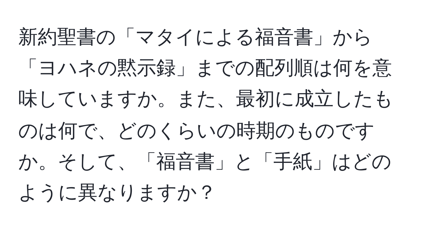 新約聖書の「マタイによる福音書」から「ヨハネの黙示録」までの配列順は何を意味していますか。また、最初に成立したものは何で、どのくらいの時期のものですか。そして、「福音書」と「手紙」はどのように異なりますか？