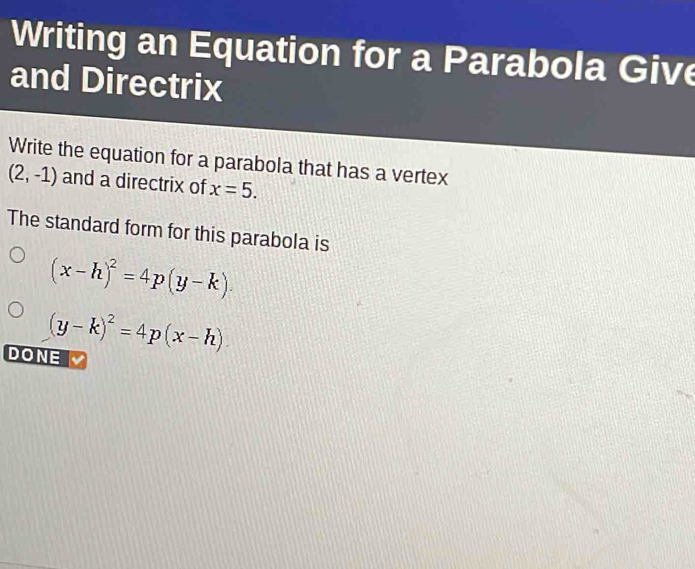 Writing an Equation for a Parabola Give 
and Directrix 
Write the equation for a parabola that has a vertex
(2,-1) and a directrix of x=5. 
The standard form for this parabola is
(x-h)^2=4p(y-k).
(y-k)^2=4p(x-h)
DONE