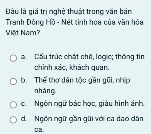 Đâu là giá trị nghệ thuật trong văn bản
Tranh Đông Hồ - Nét tinh hoa của văn hóa
Việt Nam?
a. Cấu trúc chặt chẽ, logic; thông tin
chính xác, khách quan.
b. Thể thơ dân tộc gần gũi, nhịp
nhàng.
c. Ngôn ngữ bác học, giàu hình ảnh.
d. Ngôn ngữ gần gũi với ca dao dân
ca.