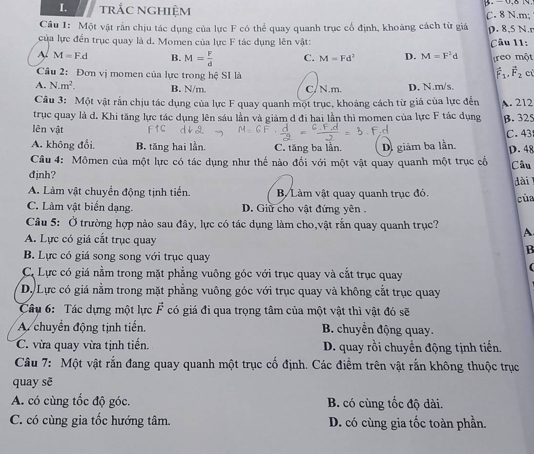 trắc nghiệm B. − 0,8 N.
C. 8 N.m;
Câu 1: Một vật rắn chịu tác dụng của lực F có thể quay quanh trục cố định, khoảng cách từ giá D. 8,5 N.r
của lực đến trục quay là d. Momen của lực F tác dụng lên vật:  Câu 11:
A M=F.d
C. M=Fd^2 D. M=F^2d
B. M= F/d  reo một
Câu 2: Đơn vị momen của lực trong hệ SI là
vector F_1,vector F_2 cù
A. N.m^2. B. N/m. C/ N.m. D. N.m/s.
Câu 3: Một vật rắn chịu tác dụng của lực F quay quanh một trục, khoảng cách từ giá của lực đến A. 212
trục quay là d. Khi tăng lực tác dụng lên sáu lần và giảm d đi hai lần thì momen của lực F tác dụng B. 325
lên vật
C.43
A. không đổi. B. tăng hai lần. C. tăng ba lần. D. giảm ba lần. D. 48
Câu 4: Mômen của một lực có tác dụng như thế nào đối với một vật quay quanh một trục cố Câu
đjnh?
dài
A. Làm vật chuyển động tịnh tiến. B Làm vật quay quanh trục đó.
cùa
C. Làm vật biến dạng. D. Giữ cho vật đứng yên .
Câu 5: Ở trường hợp nào sau đây, lực có tác dụng làm cho,vật rắn quay quanh trục?
A
A. Lực có giá cắt trục quay
B
B. Lực có giá song song với trục quay
(
C. Lực có giá nằm trong mặt phẳng vuông góc với trục quay và cắt trục quay
D. Lực có giá nằm trong mặt phẳng vuông góc với trục quay và không cắt trục quay
Câu 6: Tác dựng một lực vector F có giá đi qua trọng tâm của một vật thì vật đó sẽ
A chuyển động tịnh tiến.  B. chuyền động quay.
C. vừa quay vừa tịnh tiến. D. quay rồi chuyền động tịnh tiến.
Câu 7: Một vật rắn đang quay quanh một trục cố định. Các điềm trên vật rắn không thuộc trục
quay sẽ
A. có cùng tốc độ góc. B. có cùng tốc độ dài.
C. có cùng gia tốc hướng tâm. D. có cùng gia tốc toàn phần.