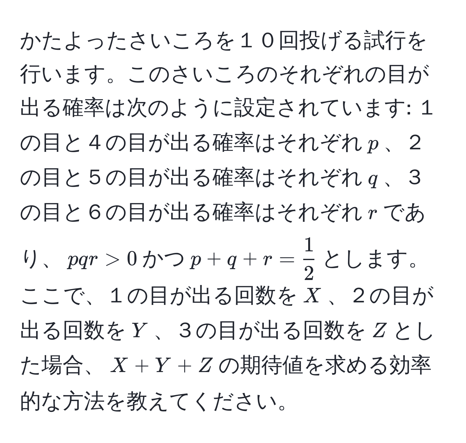 かたよったさいころを１０回投げる試行を行います。このさいころのそれぞれの目が出る確率は次のように設定されています: １の目と４の目が出る確率はそれぞれ$p$、２の目と５の目が出る確率はそれぞれ$q$、３の目と６の目が出る確率はそれぞれ$r$であり、$pqr>0$かつ$p+q+r= 1/2 $とします。ここで、１の目が出る回数を$X$、２の目が出る回数を$Y$、３の目が出る回数を$Z$とした場合、$X+Y+Z$の期待値を求める効率的な方法を教えてください。