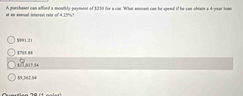 A purchaser can afford a monthly payment of $250 for a car. What amount can he spend if he can obtain a 4-year loan
at an annual interest rate of 4.25%?
$991.21
$705.88
$11,017.54
$9,362.04