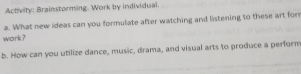 Activity: Brainstorming. Work by individual. 
a. What new ideas can you formulate after watching and listening to these art for 
work? 
b. How can you utilize dance, music, drama, and visual arts to produce a perform