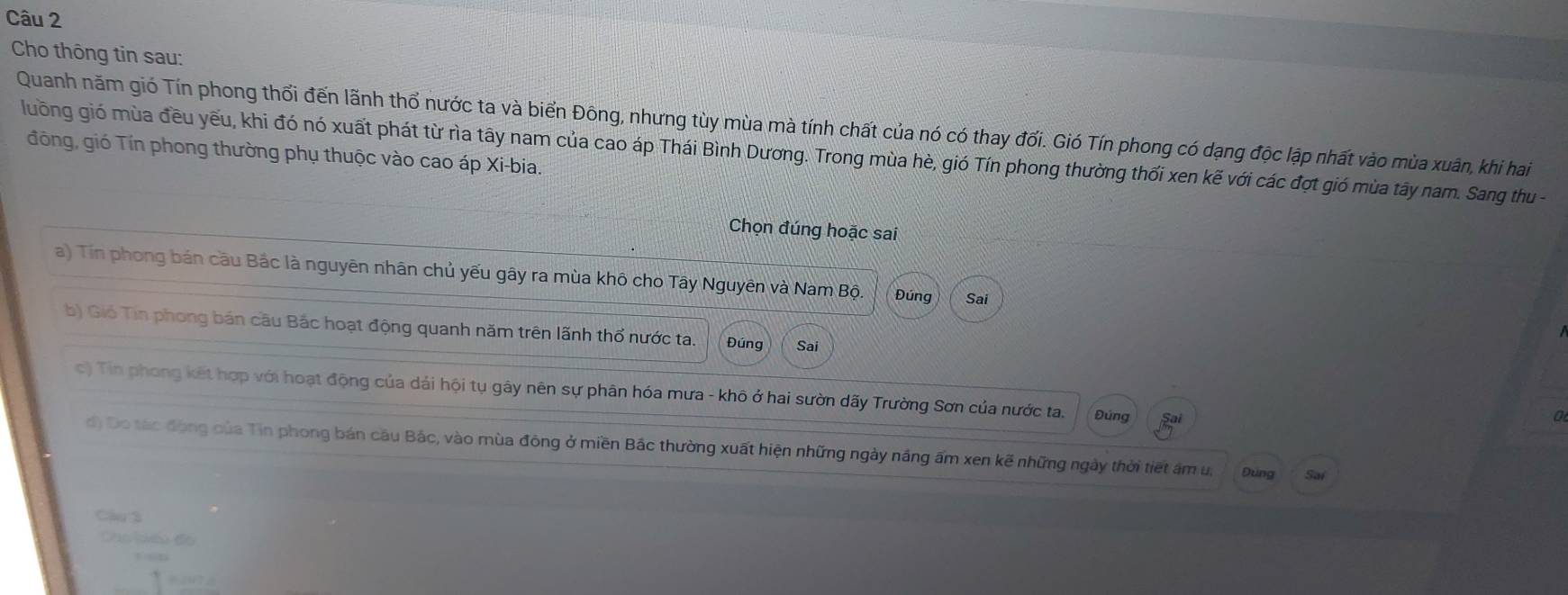 Cho thông tin sau:
Quanh năm gió Tín phong thối đến lãnh thổ nước ta và biến Đông, nhưng tùy mùa mà tính chất của nó có thay đối. Gió Tín phong có dạng độc lập nhất vào mùa xuân, khi hai
đông, gió Tín phong thường phụ thuộc vào cao áp Xi-bia.
luông gió mùa đều yếu, khi đó nó xuất phát từ rìa tây nam của cao áp Thái Bình Dương. Trong mùa hè, gió Tín phong thường thối xen kẽ với các đợt gió mùa tây nam. Sang thu -
Chọn đúng hoặc sai
a) Tin phong bán cầu Bắc là nguyên nhân chủ yếu gây ra mùa khô cho Tây Nguyên và Nam Bộ Đúng Sai
b) Gió Tin phong bán cầu Bắc hoạt động quanh năm trên lãnh thổ nước ta. Đúng Sai
c) Tin phong kết hợp với hoạt động của dải hội tụ gây nên sự phân hóa mưa - khô ở hai sườn dãy Trường Sơn của nước ta. Đúng
0
d) Do tác động của Tin phong bán câu Bắc, vào mùa đông ở miền Bắc thường xuất hiện những ngày năng ấm xen kẽ những ngày thời tiết âm u, Đung Sai
Câu 3
Cac lêu đo