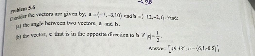 Problem 5.6 
Consider the vectors are given by, a=langle -7,-3,10rangle and b=(-12,-2,1). Find: 
(a) the angle between two vectors, a and b. 
(b) the vector, c that is in the opposite direction to b if |c|= 1/2 . 
Answer: [49.33°; c=(6,1,-0.5)]